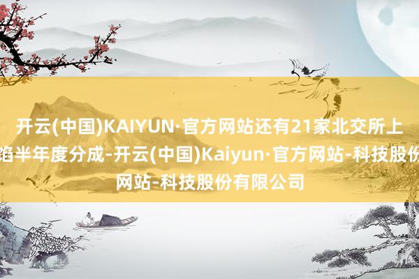 开云(中国)KAIYUN·官方网站还有21家北交所上市公司露馅半年度分成-开云(中国)Kaiyun·官方网站-科技股份有限公司