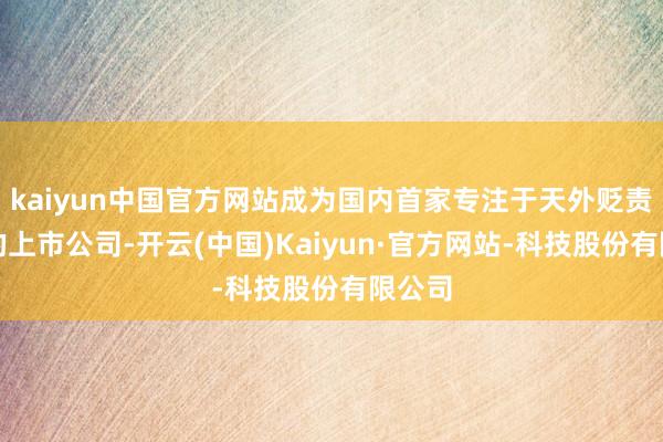 kaiyun中国官方网站成为国内首家专注于天外贬责范畴的上市公司-开云(中国)Kaiyun·官方网站-科技股份有限公司