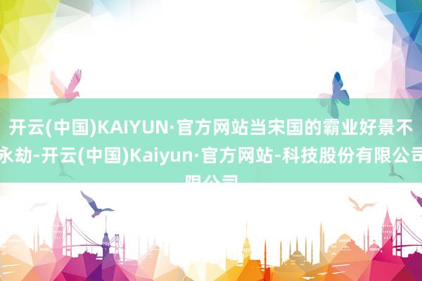 开云(中国)KAIYUN·官方网站当宋国的霸业好景不永劫-开云(中国)Kaiyun·官方网站-科技股份有限公司