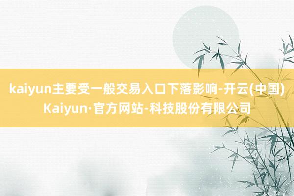 kaiyun主要受一般交易入口下落影响-开云(中国)Kaiyun·官方网站-科技股份有限公司