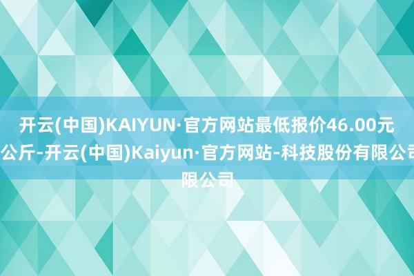 开云(中国)KAIYUN·官方网站最低报价46.00元/公斤-开云(中国)Kaiyun·官方网站-科技股份有限公司