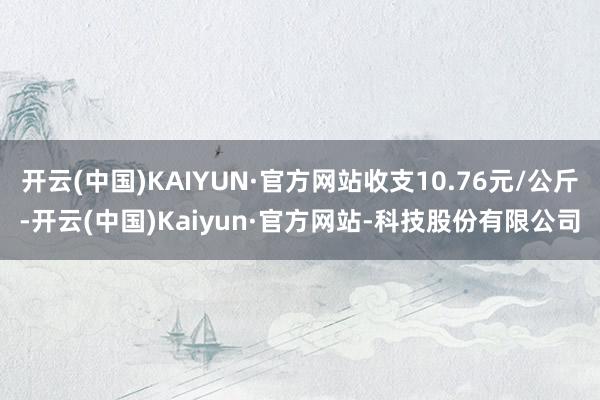 开云(中国)KAIYUN·官方网站收支10.76元/公斤-开云(中国)Kaiyun·官方网站-科技股份有限公司