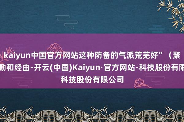 kaiyun中国官方网站这种防备的气派荒芜好”(聚焦辛勤和经由-开云(中国)Kaiyun·官方网站-科技股份有限公司