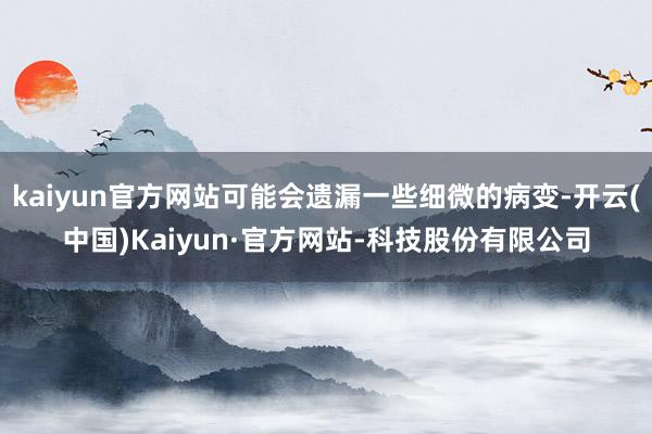 kaiyun官方网站可能会遗漏一些细微的病变-开云(中国)Kaiyun·官方网站-科技股份有限公司
