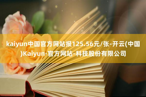 kaiyun中国官方网站报125.56元/张-开云(中国)Kaiyun·官方网站-科技股份有限公司