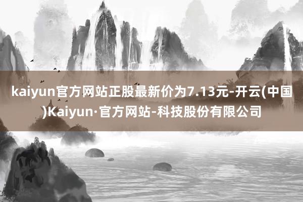kaiyun官方网站正股最新价为7.13元-开云(中国)Kaiyun·官方网站-科技股份有限公司