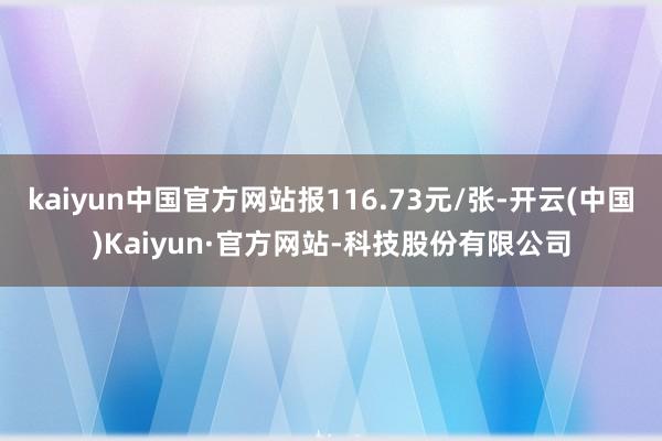 kaiyun中国官方网站报116.73元/张-开云(中国)Kaiyun·官方网站-科技股份有限公司