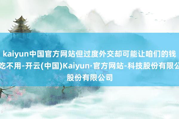 kaiyun中国官方网站但过度外交却可能让咱们的钱包吃不用-开云(中国)Kaiyun·官方网站-科技股份有限公司