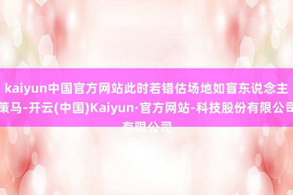 kaiyun中国官方网站此时若错估场地如盲东说念主策马-开云(中国)Kaiyun·官方网站-科技股份有限公司