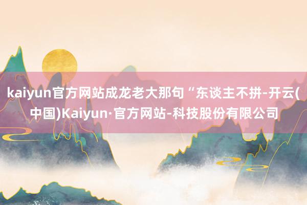 kaiyun官方网站成龙老大那句“东谈主不拼-开云(中国)Kaiyun·官方网站-科技股份有限公司