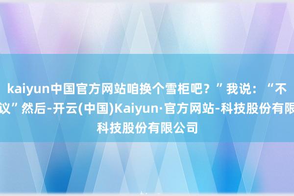 kaiyun中国官方网站咱换个雪柜吧?”我说:“不错磋议”然后-开云(中国)Kaiyun·官方网站-科技股份有限公司