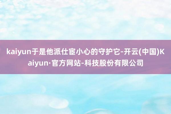 kaiyun于是他派仕宦小心的守护它-开云(中国)Kaiyun·官方网站-科技股份有限公司