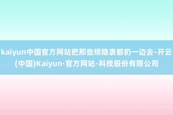 kaiyun中国官方网站把那些烦隐衷都扔一边去-开云(中国)Kaiyun·官方网站-科技股份有限公司