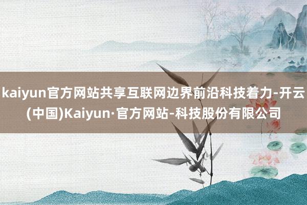 kaiyun官方网站共享互联网边界前沿科技着力-开云(中国)Kaiyun·官方网站-科技股份有限公司