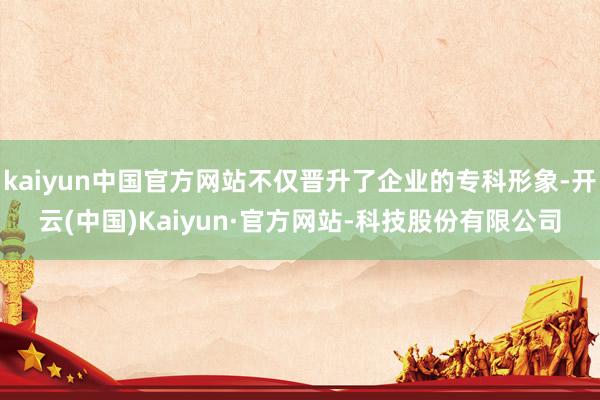 kaiyun中国官方网站不仅晋升了企业的专科形象-开云(中国)Kaiyun·官方网站-科技股份有限公司