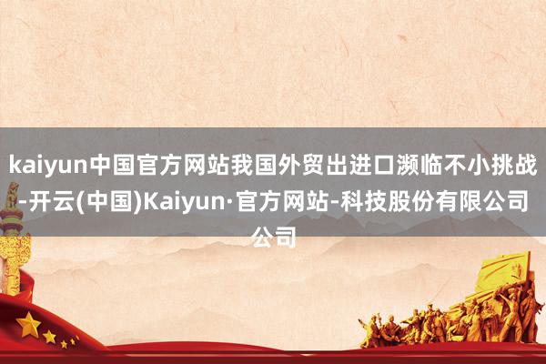 kaiyun中国官方网站我国外贸出进口濒临不小挑战-开云(中国)Kaiyun·官方网站-科技股份有限公司