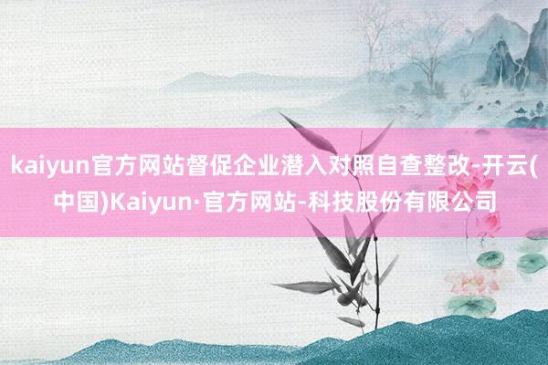kaiyun官方网站督促企业潜入对照自查整改-开云(中国)Kaiyun·官方网站-科技股份有限公司