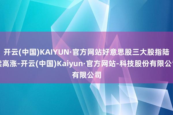 开云(中国)KAIYUN·官方网站好意思股三大股指陆续高涨-开云(中国)Kaiyun·官方网站-科技股份有限公司