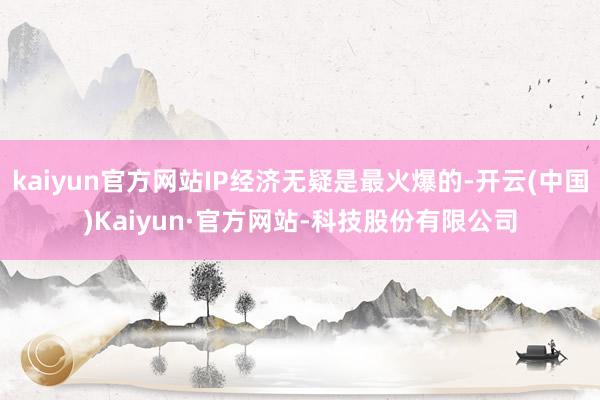 kaiyun官方网站IP经济无疑是最火爆的-开云(中国)Kaiyun·官方网站-科技股份有限公司