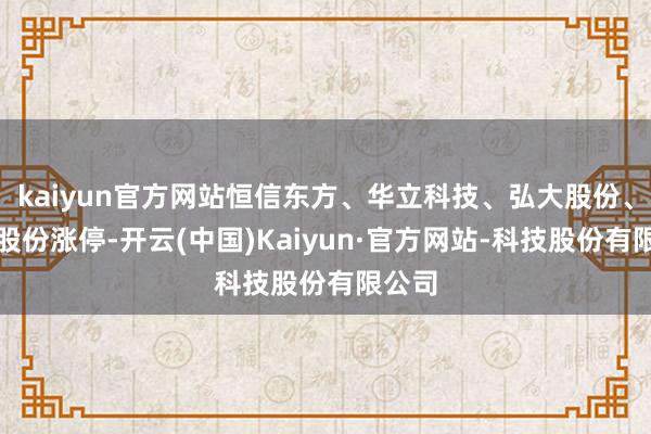 kaiyun官方网站恒信东方、华立科技、弘大股份、洪兴股份涨停-开云(中国)Kaiyun·官方网站-科技股份有限公司