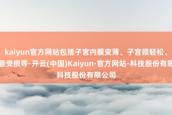 kaiyun官方网站包括子宫内膜变薄、子宫颈轻松、输卵管受损等-开云(中国)Kaiyun·官方网站-科技股份有限公司