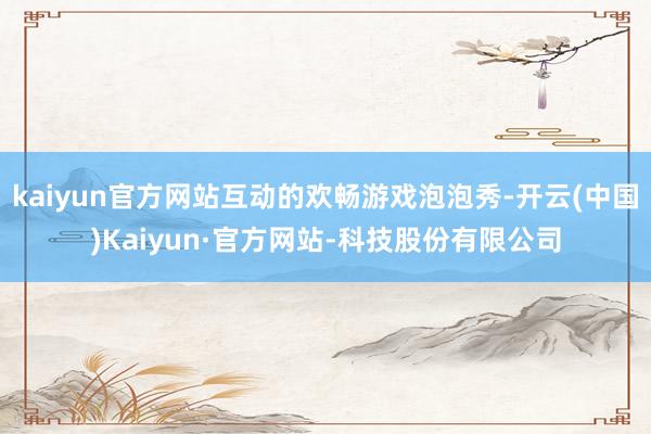 kaiyun官方网站互动的欢畅游戏泡泡秀-开云(中国)Kaiyun·官方网站-科技股份有限公司