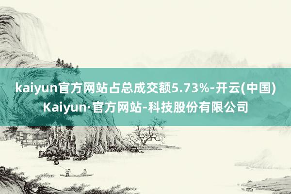 kaiyun官方网站占总成交额5.73%-开云(中国)Kaiyun·官方网站-科技股份有限公司