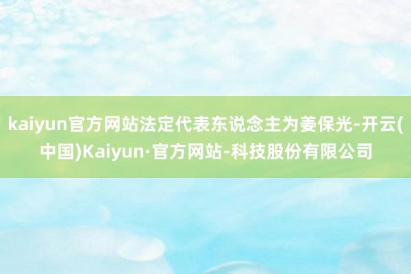 kaiyun官方网站法定代表东说念主为姜保光-开云(中国)Kaiyun·官方网站-科技股份有限公司