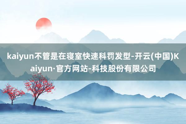 kaiyun不管是在寝室快速科罚发型-开云(中国)Kaiyun·官方网站-科技股份有限公司