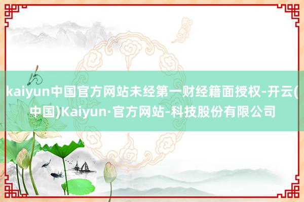 kaiyun中国官方网站未经第一财经籍面授权-开云(中国)Kaiyun·官方网站-科技股份有限公司