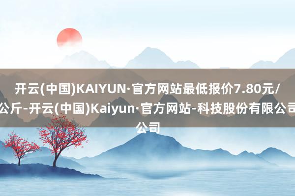 开云(中国)KAIYUN·官方网站最低报价7.80元/公斤-开云(中国)Kaiyun·官方网站-科技股份有限公司