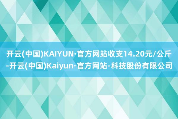 开云(中国)KAIYUN·官方网站收支14.20元/公斤-开云(中国)Kaiyun·官方网站-科技股份有限公司