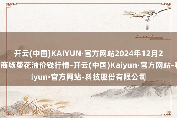 开云(中国)KAIYUN·官方网站2024年12月20日寰宇主要批发商场葵花油价钱行情-开云(中国)Kaiyun·官方网站-科技股份有限公司