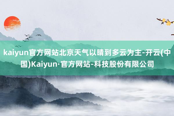 kaiyun官方网站北京天气以晴到多云为主-开云(中国)Kaiyun·官方网站-科技股份有限公司