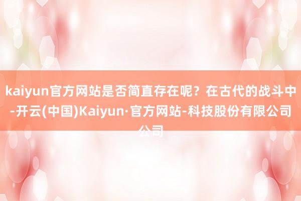 kaiyun官方网站是否简直存在呢?在古代的战斗中-开云(中国)Kaiyun·官方网站-科技股份有限公司