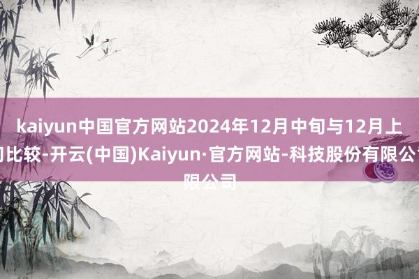 kaiyun中国官方网站2024年12月中旬与12月上旬比较-开云(中国)Kaiyun·官方网站-科技股份有限公司