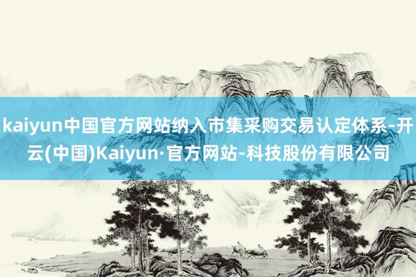 kaiyun中国官方网站纳入市集采购交易认定体系-开云(中国)Kaiyun·官方网站-科技股份有限公司