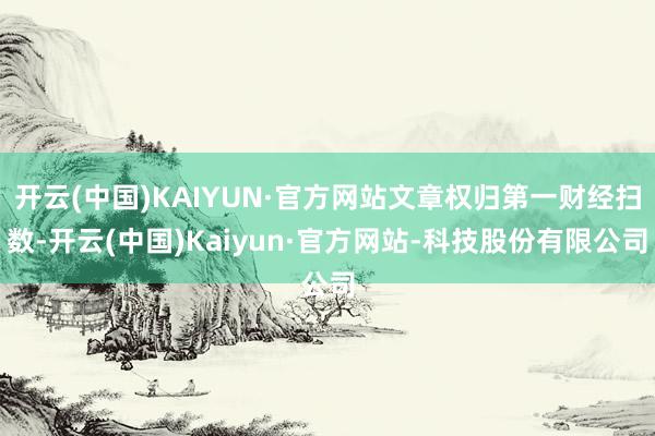 开云(中国)KAIYUN·官方网站文章权归第一财经扫数-开云(中国)Kaiyun·官方网站-科技股份有限公司