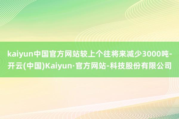 kaiyun中国官方网站较上个往将来减少3000吨-开云(中国)Kaiyun·官方网站-科技股份有限公司