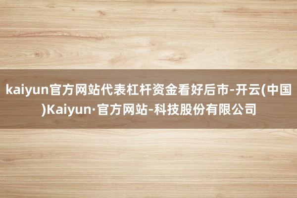 kaiyun官方网站代表杠杆资金看好后市-开云(中国)Kaiyun·官方网站-科技股份有限公司