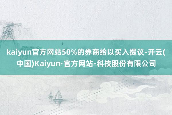 kaiyun官方网站50%的券商给以买入提议-开云(中国)Kaiyun·官方网站-科技股份有限公司