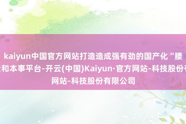 kaiyun中国官方网站打造造成强有劲的国产化“腰部”力量和本事平台-开云(中国)Kaiyun·官方网站-科技股份有限公司