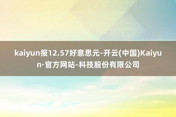 kaiyun报12.57好意思元-开云(中国)Kaiyun·官方网站-科技股份有限公司