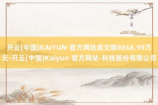 开云(中国)KAIYUN·官方网站成交额8868.99万元-开云(中国)Kaiyun·官方网站-科技股份有限公司