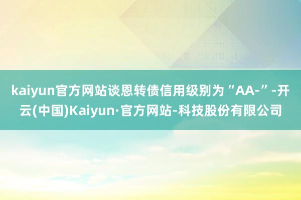 kaiyun官方网站谈恩转债信用级别为“AA-”-开云(中国)Kaiyun·官方网站-科技股份有限公司