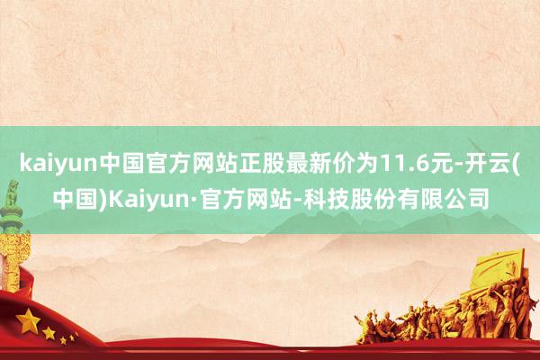 kaiyun中国官方网站正股最新价为11.6元-开云(中国)Kaiyun·官方网站-科技股份有限公司