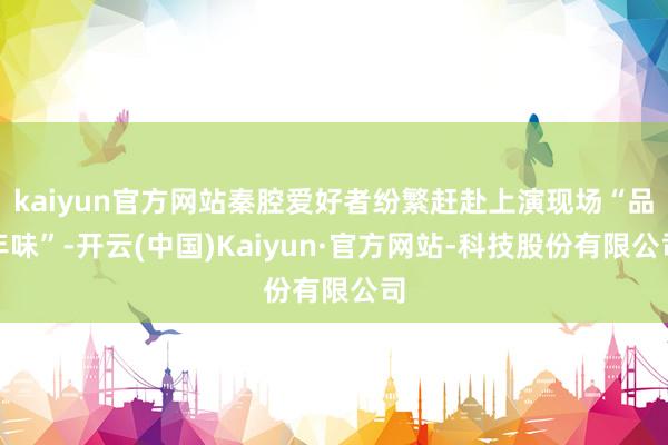 kaiyun官方网站秦腔爱好者纷繁赶赴上演现场“品年味”-开云(中国)Kaiyun·官方网站-科技股份有限公司