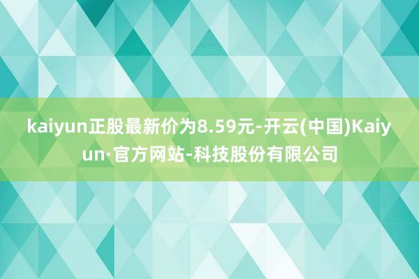 kaiyun正股最新价为8.59元-开云(中国)Kaiyun·官方网站-科技股份有限公司