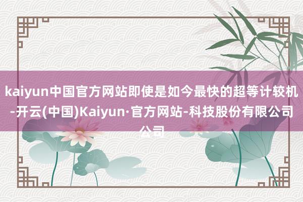 kaiyun中国官方网站即使是如今最快的超等计较机-开云(中国)Kaiyun·官方网站-科技股份有限公司