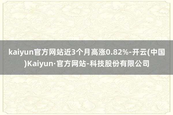 kaiyun官方网站近3个月高涨0.82%-开云(中国)Kaiyun·官方网站-科技股份有限公司